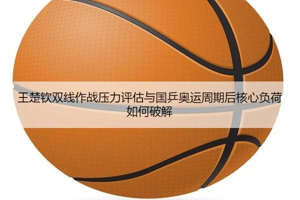 王楚钦双线作战压力评估与国乒奥运周期后核心负荷如何破解