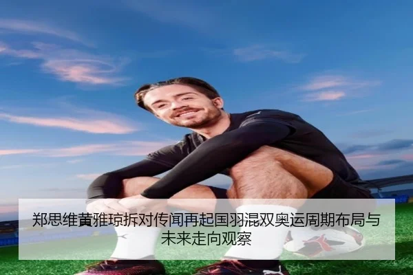郑思维黄雅琼拆对传闻再起国羽混双奥运周期布局与未来走向观察